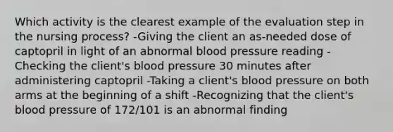 Which activity is the clearest example of the evaluation step in the nursing process? -Giving the client an as-needed dose of captopril in light of an abnormal blood pressure reading -Checking the client's blood pressure 30 minutes after administering captopril -Taking a client's blood pressure on both arms at the beginning of a shift -Recognizing that the client's blood pressure of 172/101 is an abnormal finding