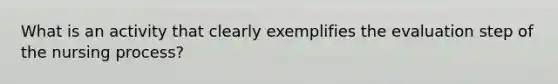 What is an activity that clearly exemplifies the evaluation step of the nursing process?