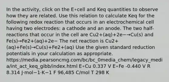 In the activity, click on the E∘cell and Keq quantities to observe how they are related. Use this relation to calculate Keq for the following redox reaction that occurs in an electrochemical cell having two electrodes: a cathode and an anode. The two half-reactions that occur in the cell are Cu2+(aq)+2e−→Cu(s) and Fe(s)→Fe2+(aq)+2e− The net reaction is Cu2+(aq)+Fe(s)→Cu(s)+Fe2+(aq) Use the given standard reduction potentials in your calculation as appropriate. https://media.pearsoncmg.com/bc/bc_0media_chem/legacy_media/int_act_keq_gibb/index.html E∘Cu 0.337 V E∘Fe -0.440 V R 8.314 J⋅mol−1⋅K−1 F 96,485 C/mol T 298 K