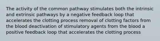 The activity of the common pathway stimulates both the intrinsic and extrinsic pathways by a negative feedback loop that accelerates the clotting process removal of clotting factors from the blood deactivation of stimulatory agents from the blood a positive feedback loop that accelerates the clotting process