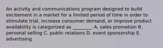 An activity and communications program designed to build excitement in a market for a limited period of time in order to stimulate trial, increase consumer demand, or improve product availability is categorized as ________. A. sales promotion B. personal selling C. public relations D. event sponsorship E. advertising