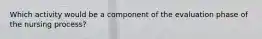 Which activity would be a component of the evaluation phase of the nursing process?