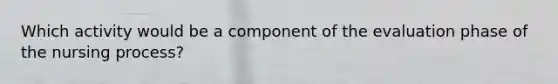 Which activity would be a component of the evaluation phase of the nursing process?