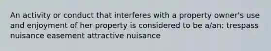 An activity or conduct that interferes with a property owner's use and enjoyment of her property is considered to be a/an: trespass nuisance easement attractive nuisance