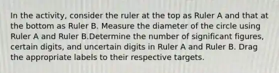 In the activity, consider the ruler at the top as Ruler A and that at the bottom as Ruler B. Measure the diameter of the circle using Ruler A and Ruler B.Determine the number of significant figures, certain digits, and uncertain digits in Ruler A and Ruler B. Drag the appropriate labels to their respective targets.