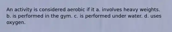 An activity is considered aerobic if it a. involves heavy weights. b. is performed in the gym. c. is performed under water. d. uses oxygen.