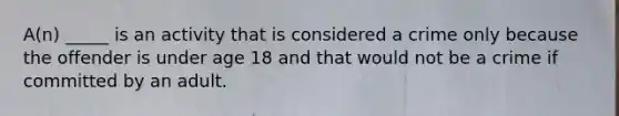 A(n) _____ is an activity that is considered a crime only because the offender is under age 18 and that would not be a crime if committed by an adult.