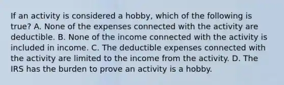 If an activity is considered a hobby, which of the following is true? A. None of the expenses connected with the activity are deductible. B. None of the income connected with the activity is included in income. C. The deductible expenses connected with the activity are limited to the income from the activity. D. The IRS has the burden to prove an activity is a hobby.