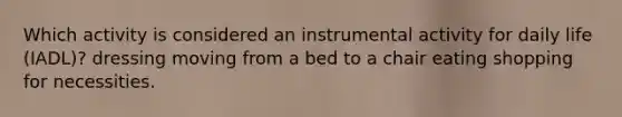 Which activity is considered an instrumental activity for daily life (IADL)? dressing moving from a bed to a chair eating shopping for necessities.