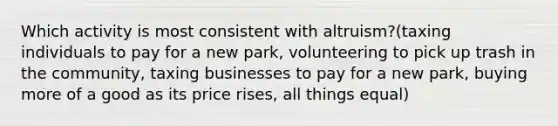 Which activity is most consistent with altruism?(taxing individuals to pay for a new park, volunteering to pick up trash in the community, taxing businesses to pay for a new park, buying more of a good as its price rises, all things equal)