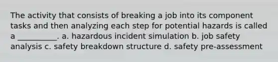 The activity that consists of breaking a job into its component tasks and then analyzing each step for potential hazards is called a __________. a. hazardous incident simulation b. job safety analysis c. safety breakdown structure d. safety pre-assessment