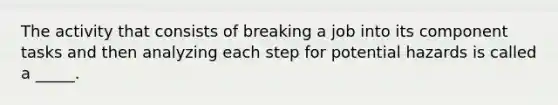 The activity that consists of breaking a job into its component tasks and then analyzing each step for potential hazards is called a _____.