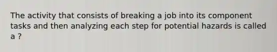 The activity that consists of breaking a job into its component tasks and then analyzing each step for potential hazards is called a ?