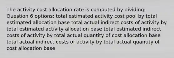 The activity cost allocation rate is computed by dividing: Question 6 options: total estimated activity cost pool by total estimated allocation base total actual indirect costs of activity by total estimated activity allocation base total estimated indirect costs of activity by total actual quantity of cost allocation base total actual indirect costs of activity by total actual quantity of cost allocation base