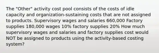 The "Other" activity cost pool consists of the costs of idle capacity and organization-sustaining costs that are not assigned to products. Supervisory wages and salaries 660,000 Factory supplies 180,000 wages 10% factory supplies 20% How much supervisory wages and salaries and factory supplies cost would NOT be assigned to products using the activity-based costing system?