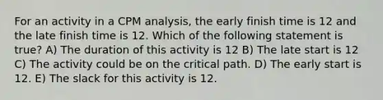 For an activity in a CPM analysis, the early finish time is 12 and the late finish time is 12. Which of the following statement is true? A) The duration of this activity is 12 B) The late start is 12 C) The activity could be on the critical path. D) The early start is 12. E) The slack for this activity is 12.