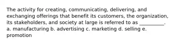 The activity for creating, communicating, delivering, and exchanging offerings that benefit its customers, the organization, its stakeholders, and society at large is referred to as __________. a. manufacturing b. advertising c. marketing d. selling e. promotion