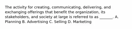 The activity for creating, communicating, delivering, and exchanging offerings that benefit the organization, its stakeholders, and society at large is referred to as _______. A. Planning B. Advertising C. Selling D. Marketing