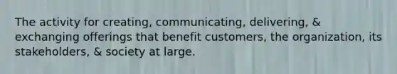 The activity for creating, communicating, delivering, & exchanging offerings that benefit customers, the organization, its stakeholders, & society at large.