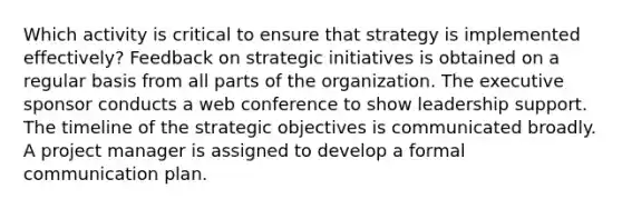 Which activity is critical to ensure that strategy is implemented effectively? Feedback on strategic initiatives is obtained on a regular basis from all parts of the organization. The executive sponsor conducts a web conference to show leadership support. The timeline of the strategic objectives is communicated broadly. A project manager is assigned to develop a formal communication plan.