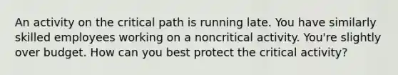 An activity on the critical path is running late. You have similarly skilled employees working on a noncritical activity. You're slightly over budget. How can you best protect the critical activity?