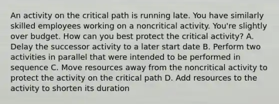 An activity on the critical path is running late. You have similarly skilled employees working on a noncritical activity. You're slightly over budget. How can you best protect the critical activity? A. Delay the successor activity to a later start date B. Perform two activities in parallel that were intended to be performed in sequence C. Move resources away from the noncritical activity to protect the activity on the critical path D. Add resources to the activity to shorten its duration