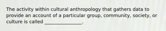 The activity within cultural anthropology that gathers data to provide an account of a particular group, community, society, or culture is called ________________.