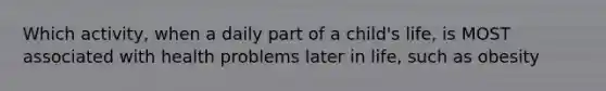 Which activity, when a daily part of a child's life, is MOST associated with health problems later in life, such as obesity