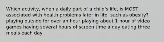 Which activity, when a daily part of a child's life, is MOST associated with health problems later in life, such as obesity? playing outside for over an hour playing about 1 hour of video games having several hours of screen time a day eating three meals each day