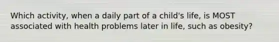 Which activity, when a daily part of a child's life, is MOST associated with health problems later in life, such as obesity?