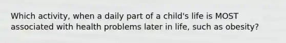 Which activity, when a daily part of a child's life is MOST associated with health problems later in life, such as obesity?