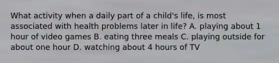 What activity when a daily part of a child's life, is most associated with health problems later in life? A. playing about 1 hour of video games B. eating three meals C. playing outside for about one hour D. watching about 4 hours of TV