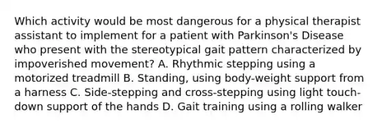 Which activity would be most dangerous for a physical therapist assistant to implement for a patient with Parkinson's Disease who present with the stereotypical gait pattern characterized by impoverished movement? A. Rhythmic stepping using a motorized treadmill B. Standing, using body-weight support from a harness C. Side-stepping and cross-stepping using light touch-down support of the hands D. Gait training using a rolling walker