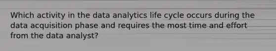 Which activity in the data analytics life cycle occurs during the data acquisition phase and requires the most time and effort from the data analyst?