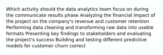 Which activity should the data analytics team focus on during the communicate results phase Analyzing the financial impact of the project on the company's revenue and customer retention Performing data cleaning and transforming raw data into usable formats Presenting key findings to stakeholders and evaluating the project's success Building and testing different predictive models for customer churn correct