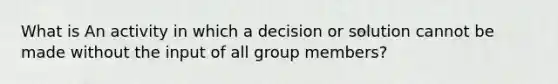 What is An activity in which a decision or solution cannot be made without the input of all group members?