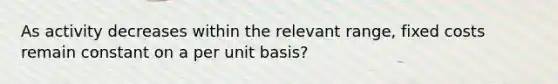 As activity decreases within the relevant range, fixed costs remain constant on a per unit basis?