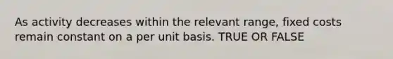 As activity decreases within the relevant range, fixed costs remain constant on a per unit basis. TRUE OR FALSE