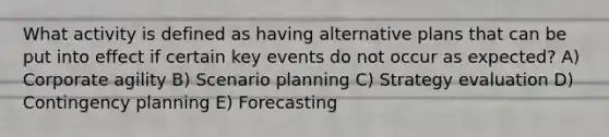 What activity is defined as having alternative plans that can be put into effect if certain key events do not occur as expected? A) Corporate agility B) Scenario planning C) Strategy evaluation D) Contingency planning E) Forecasting