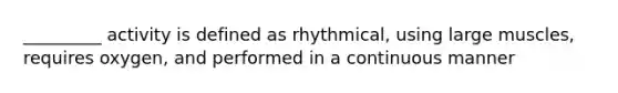 _________ activity is defined as rhythmical, using large muscles, requires oxygen, and performed in a continuous manner