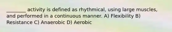 ________ activity is defined as rhythmical, using large muscles, and performed in a continuous manner. A) Flexibility B) Resistance C) Anaerobic D) Aerobic