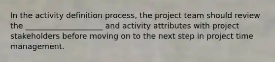 In the activity definition process, the project team should review the ____________________ and activity attributes with project stakeholders before moving on to the next step in project time management.