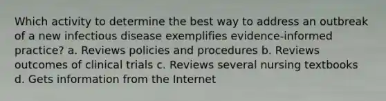 Which activity to determine the best way to address an outbreak of a new infectious disease exemplifies evidence-informed practice? a. Reviews policies and procedures b. Reviews outcomes of clinical trials c. Reviews several nursing textbooks d. Gets information from the Internet