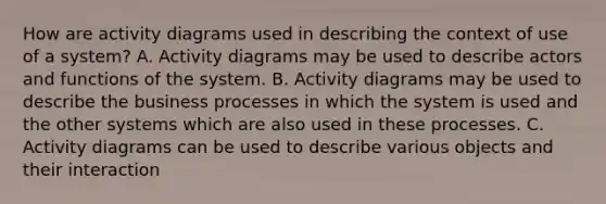 How are activity diagrams used in describing the context of use of a system? A. Activity diagrams may be used to describe actors and functions of the system. B. Activity diagrams may be used to describe the business processes in which the system is used and the other systems which are also used in these processes. C. Activity diagrams can be used to describe various objects and their interaction