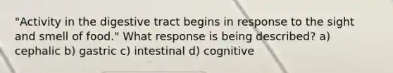 "Activity in the digestive tract begins in response to the sight and smell of food." What response is being described? a) cephalic b) gastric c) intestinal d) cognitive