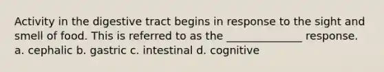 Activity in the digestive tract begins in response to the sight and smell of food. This is referred to as the ______________ response. a. cephalic b. gastric c. intestinal d. cognitive