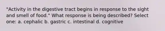 "Activity in the digestive tract begins in response to the sight and smell of food." What response is being described? Select one: a. cephalic b. gastric c. intestinal d. cognitive