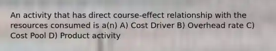 An activity that has direct course-effect relationship with the resources consumed is a(n) A) Cost Driver B) Overhead rate C) Cost Pool D) Product activity