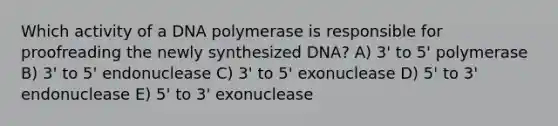 Which activity of a DNA polymerase is responsible for proofreading the newly synthesized DNA? A) 3' to 5' polymerase B) 3' to 5' endonuclease C) 3' to 5' exonuclease D) 5' to 3' endonuclease E) 5' to 3' exonuclease