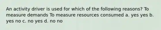 An activity driver is used for which of the following reasons? To measure demands To measure resources consumed a. yes yes b. yes no c. no yes d. no no